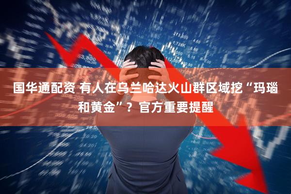国华通配资 有人在乌兰哈达火山群区域挖“玛瑙和黄金”？官方重要提醒