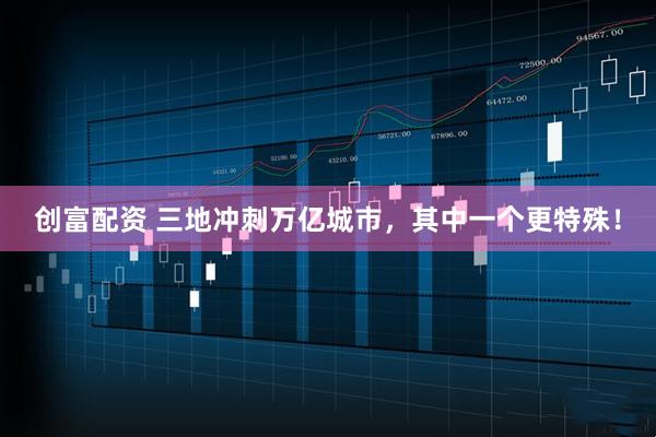 创富配资 三地冲刺万亿城市，其中一个更特殊！
