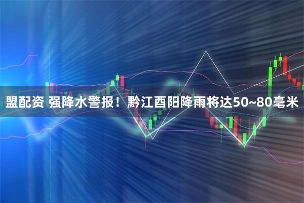 盟配资 强降水警报！黔江酉阳降雨将达50~80毫米
