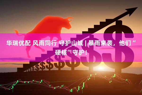 华瑞优配 风雨同行 守护山城 | 暴雨来袭，他们“硬核”守护！