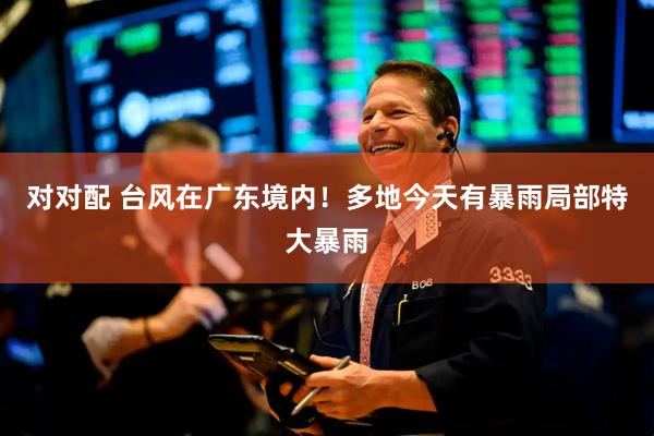对对配 台风在广东境内！多地今天有暴雨局部特大暴雨
