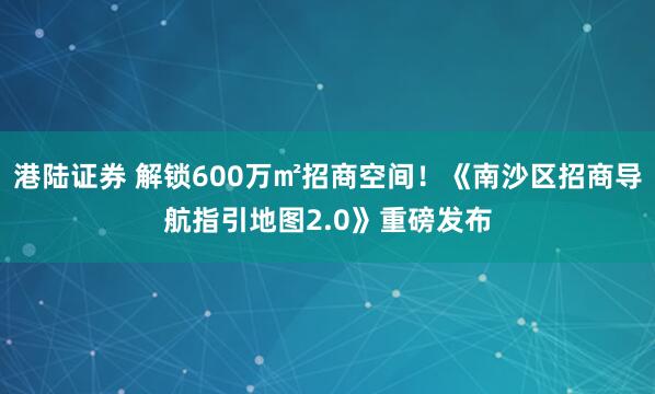 港陆证券 解锁600万㎡招商空间！《南沙区招商导航指引地图2.0》重磅发布
