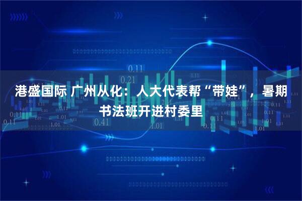 港盛国际 广州从化：人大代表帮“带娃”，暑期书法班开进村委里