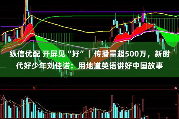 纵信优配 开屏见“好”｜传播量超500万，新时代好少年刘佳诺：用地道英语讲好中国故事