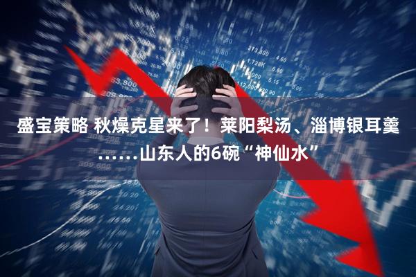 盛宝策略 秋燥克星来了！莱阳梨汤、淄博银耳羹……山东人的6碗“神仙水”