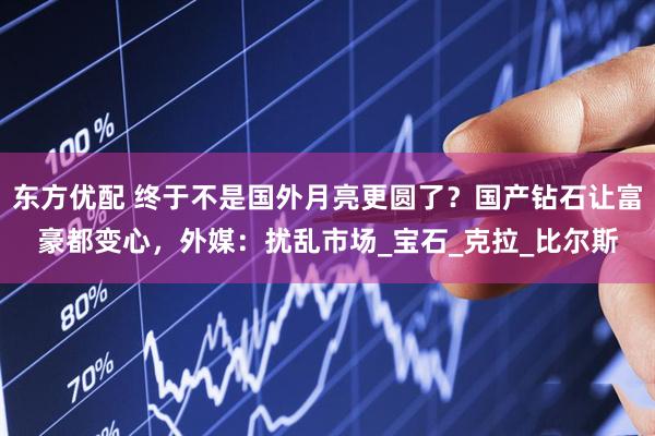 东方优配 终于不是国外月亮更圆了？国产钻石让富豪都变心，外媒：扰乱市场_宝石_克拉_比尔斯