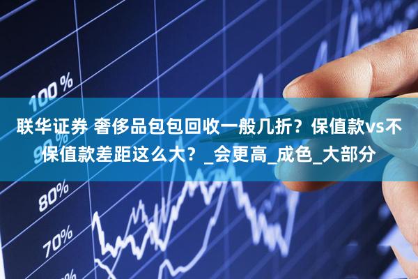 联华证券 奢侈品包包回收一般几折？保值款vs不保值款差距这么大？_会更高_成色_大部分