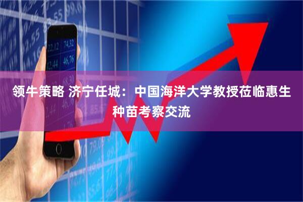 领牛策略 济宁任城：中国海洋大学教授莅临惠生种苗考察交流