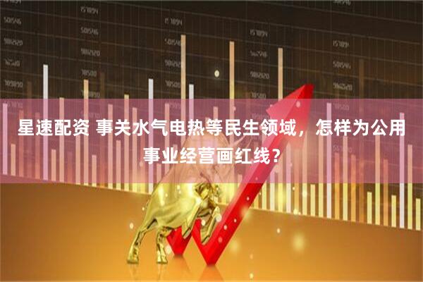 星速配资 事关水气电热等民生领域，怎样为公用事业经营画红线？