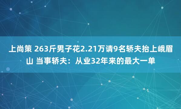 上尚策 263斤男子花2.21万请9名轿夫抬上峨眉山 当事轿夫：从业32年来的最大一单