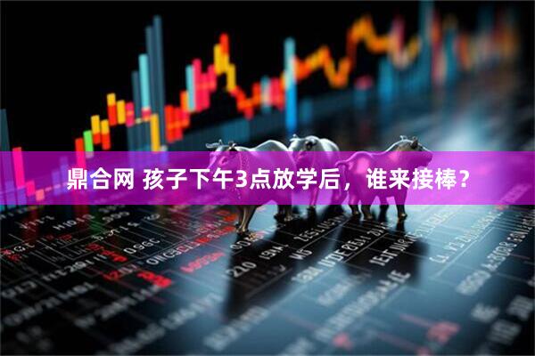 鼎合网 孩子下午3点放学后，谁来接棒？