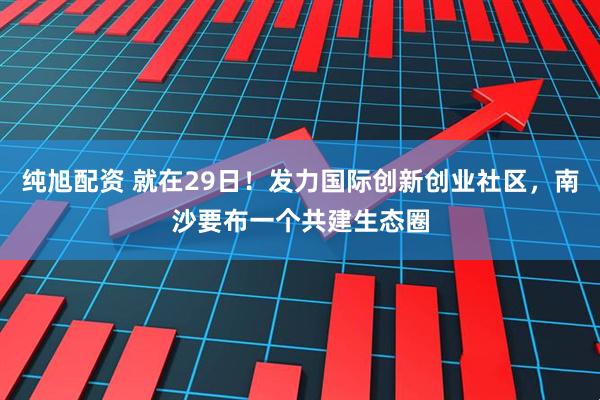 纯旭配资 就在29日！发力国际创新创业社区，南沙要布一个共建生态圈