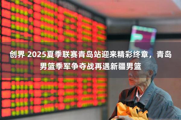 创界 2025夏季联赛青岛站迎来精彩终章，青岛男篮季军争夺战再遇新疆男篮