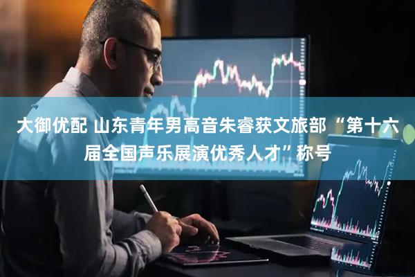 大御优配 山东青年男高音朱睿获文旅部 “第十六届全国声乐展演优秀人才”称号