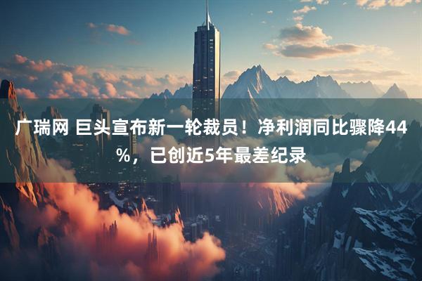 广瑞网 巨头宣布新一轮裁员！净利润同比骤降44%，已创近5年最差纪录
