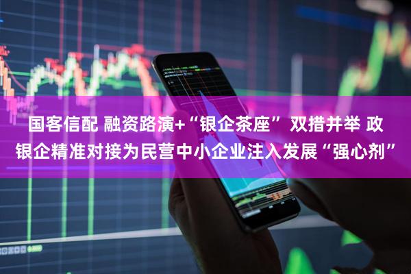 国客信配 融资路演+“银企茶座” 双措并举 政银企精准对接为民营中小企业注入发展“强心剂”