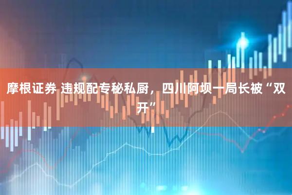 摩根证券 违规配专秘私厨，四川阿坝一局长被“双开”