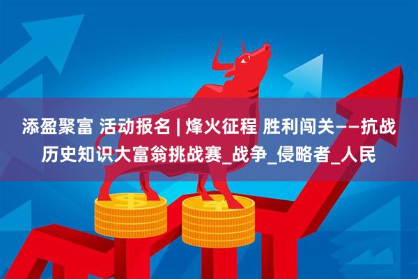 添盈聚富 活动报名 | 烽火征程 胜利闯关——抗战历史知识大富翁挑战赛_战争_侵略者_人民
