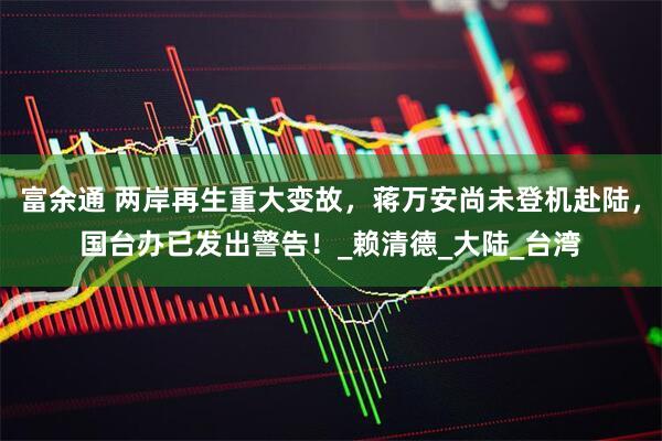 富余通 两岸再生重大变故，蒋万安尚未登机赴陆，国台办已发出警告！_赖清德_大陆_台湾