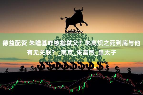 德益配资 朱瞻基咋被指弑父？朱高炽之死到底与他有无关联？_南京_朱高煦_皇太子