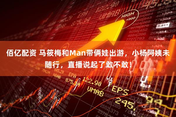 佰亿配资 马筱梅和Man带俩娃出游，小杨阿姨未随行，直播说起了敢不敢！