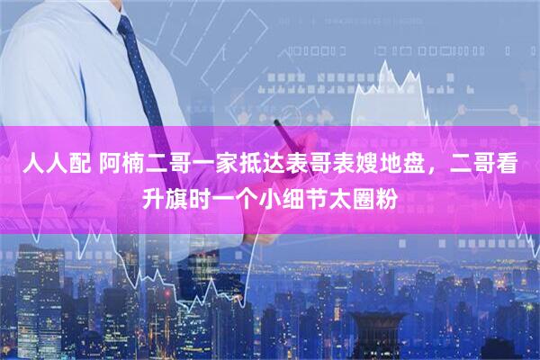 人人配 阿楠二哥一家抵达表哥表嫂地盘，二哥看升旗时一个小细节太圈粉
