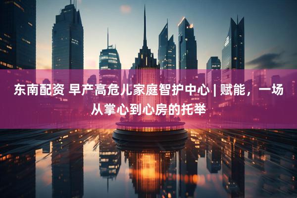 东南配资 早产高危儿家庭智护中心 | 赋能，一场从掌心到心房的托举