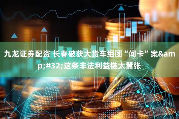 九龙证券配资 长春破获大货车组团“闯卡”案&#32;这条非法利益链太嚣张