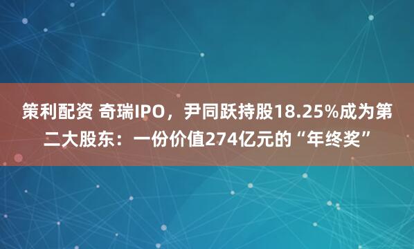 策利配资 奇瑞IPO，尹同跃持股18.25%成为第二大股东：一份价值274亿元的“年终奖”