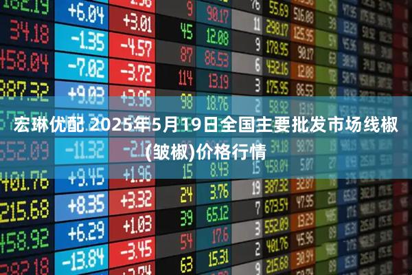 宏琳优配 2025年5月19日全国主要批发市场线椒(皱椒)价格行情