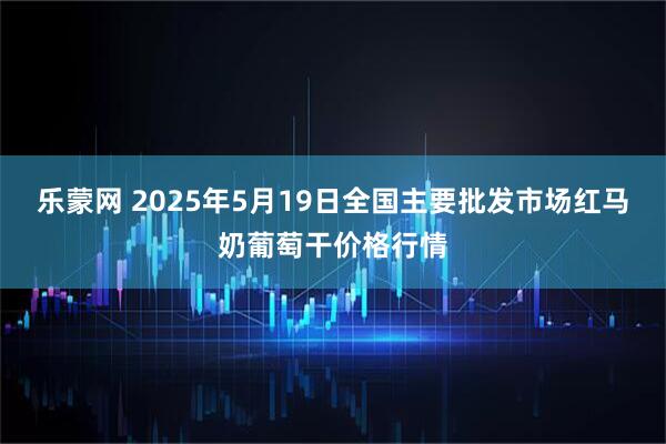 乐蒙网 2025年5月19日全国主要批发市场红马奶葡萄干价格行情