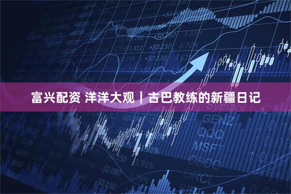 富兴配资 洋洋大观｜古巴教练的新疆日记