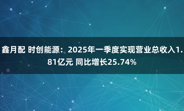 鑫月配 时创能源：2025年一季度实现营业总收入1.81亿元 同比增长25.74%