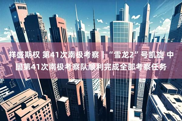 祥盛期权 第41次南极考察丨“雪龙2”号凯旋 中国第41次南极考察队顺利完成全部考察任务