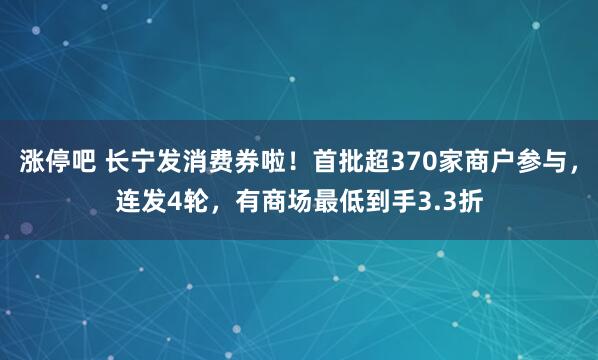 涨停吧 长宁发消费券啦！首批超370家商户参与，连发4轮，有商场最低到手3.3折