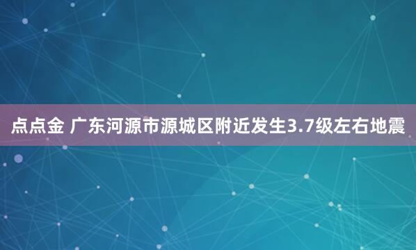 点点金 广东河源市源城区附近发生3.7级左右地震