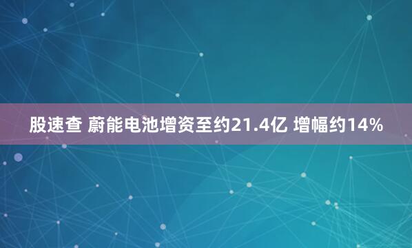 股速查 蔚能电池增资至约21.4亿 增幅约14%