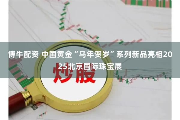 博牛配资 中国黄金“马年贺岁”系列新品亮相2025北京国际珠宝展