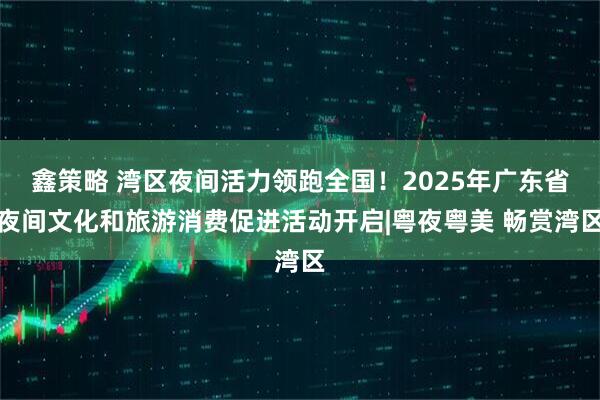 鑫策略 湾区夜间活力领跑全国！2025年广东省夜间文化和旅游消费促进活动开启|粤夜粤美 畅赏湾区