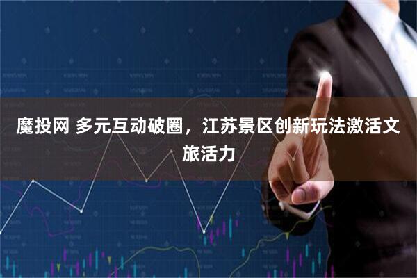 魔投网 多元互动破圈，江苏景区创新玩法激活文旅活力
