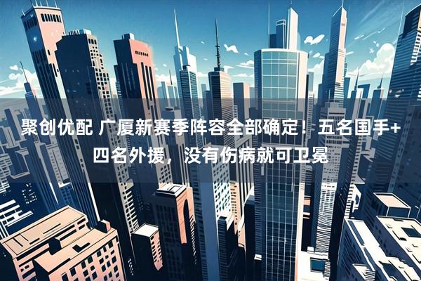 聚创优配 广厦新赛季阵容全部确定！五名国手+四名外援，没有伤病就可卫冕