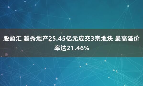 股盈汇 越秀地产25.45亿元成交3宗地块 最高溢价率达21.46%