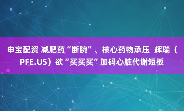 申宝配资 减肥药“断腕”、核心药物承压  辉瑞（PFE.US）欲“买买买”加码心脏代谢短板
