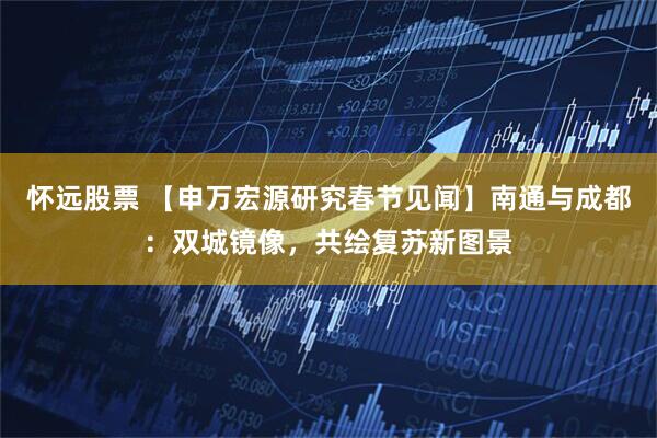 怀远股票 【申万宏源研究春节见闻】南通与成都:双城镜像,共绘复苏新图景