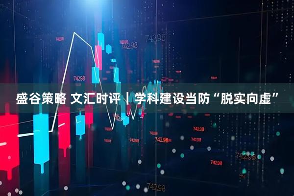 盛谷策略 文汇时评｜学科建设当防“脱实向虚”
