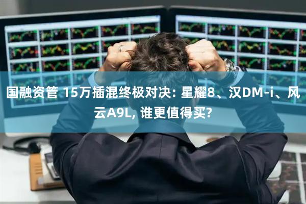 国融资管 15万插混终极对决: 星耀8、汉DM-i、风云A9L, 谁更值得买?